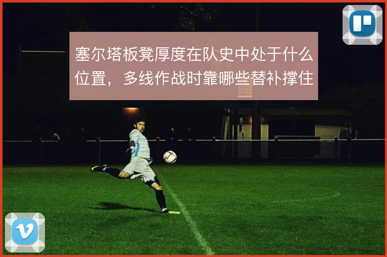 塞尔塔板凳厚度在队史中处于什么位置，多线作战时靠哪些替补撑住