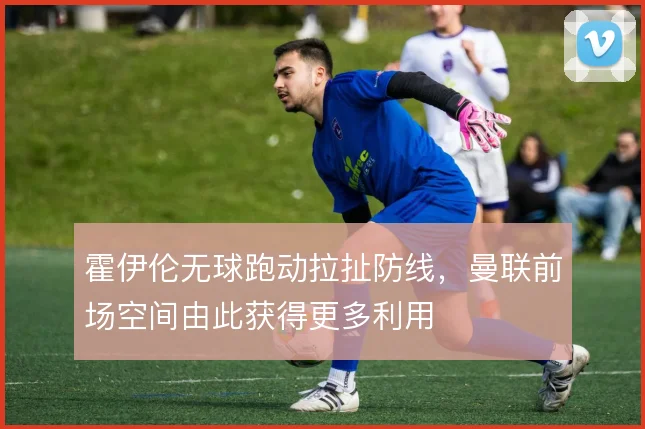 霍伊伦无球跑动拉扯防线,曼联前场空间由此获得更多利用