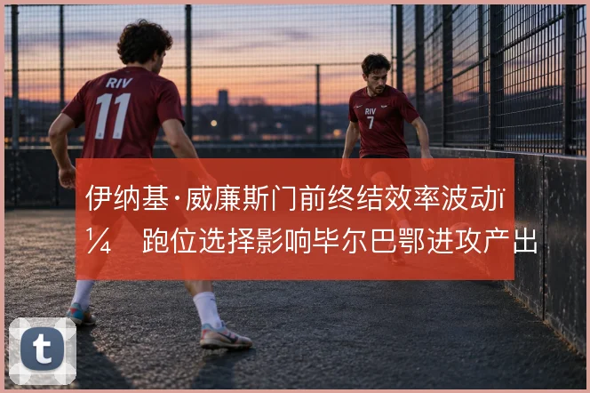 伊纳基·威廉斯门前终结效率波动，跑位选择影响毕尔巴鄂进攻产出