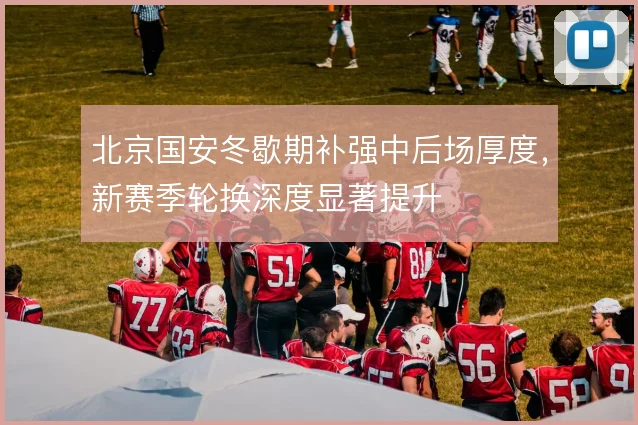 北京国安冬歇期补强中后场厚度，新赛季轮换深度显著提升