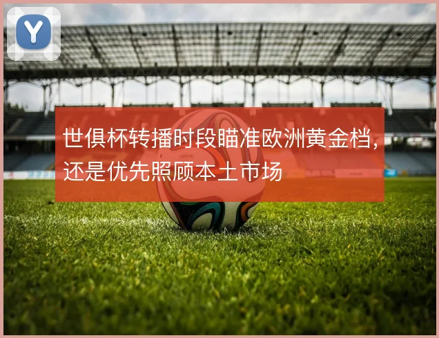 世俱杯转播时段瞄准欧洲黄金档，还是优先照顾本土市场