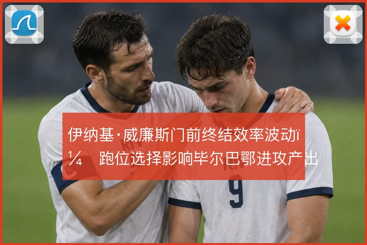 伊纳基·威廉斯门前终结效率波动，跑位选择影响毕尔巴鄂进攻产出