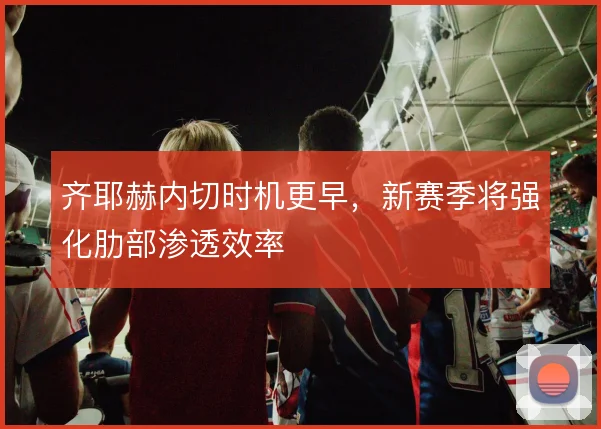 齐耶赫内切时机更早，新赛季将强化肋部渗透效率