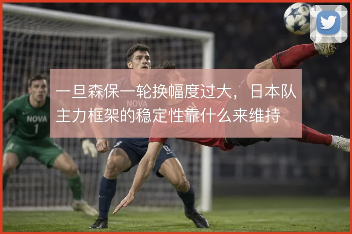 一旦森保一轮换幅度过大，日本队主力框架的稳定性靠什么来维持