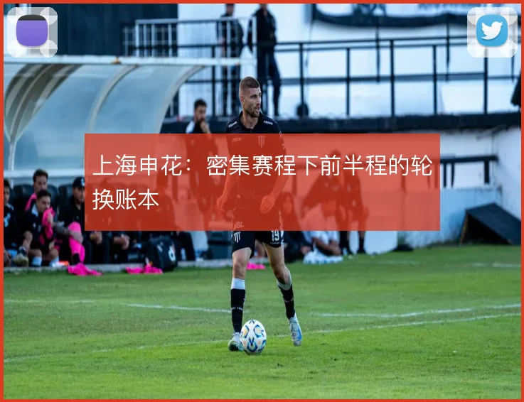 上海申花:密集赛程下前半程的轮换账本