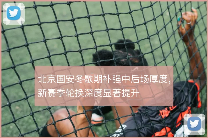 北京国安冬歇期补强中后场厚度，新赛季轮换深度显著提升