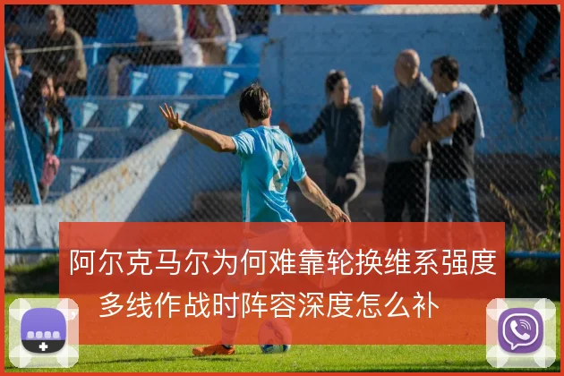 阿尔克马尔为何难靠轮换维系强度，多线作战时阵容深度怎么补