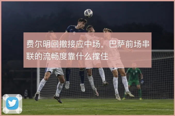 费尔明回撤接应中场，巴萨前场串联的流畅度靠什么撑住