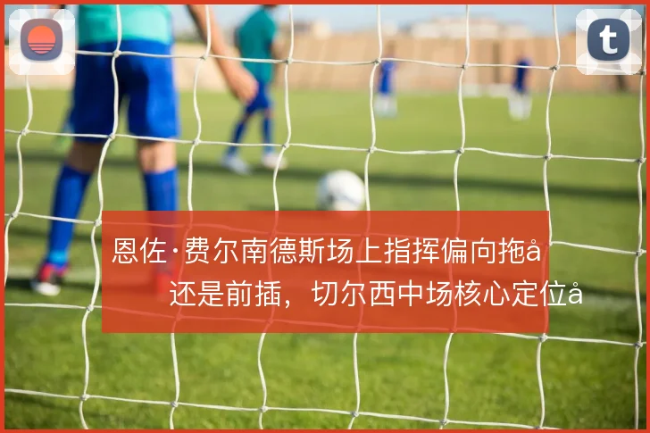 恩佐·费尔南德斯场上指挥偏向拖后还是前插，切尔西中场核心定位如何取舍