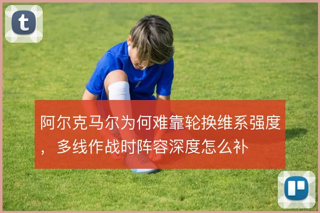 阿尔克马尔为何难靠轮换维系强度，多线作战时阵容深度怎么补