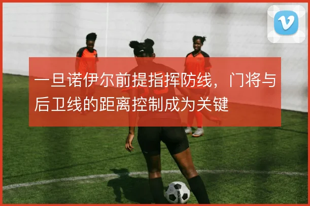 一旦诺伊尔前提指挥防线，门将与后卫线的距离控制成为关键