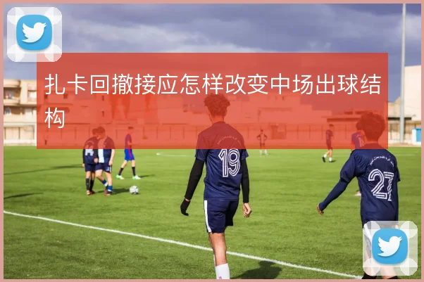 扎卡回撤接应怎样改变中场出球结构