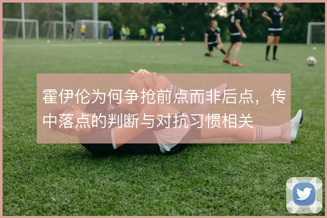 霍伊伦为何争抢前点而非后点，传中落点的判断与对抗习惯相关