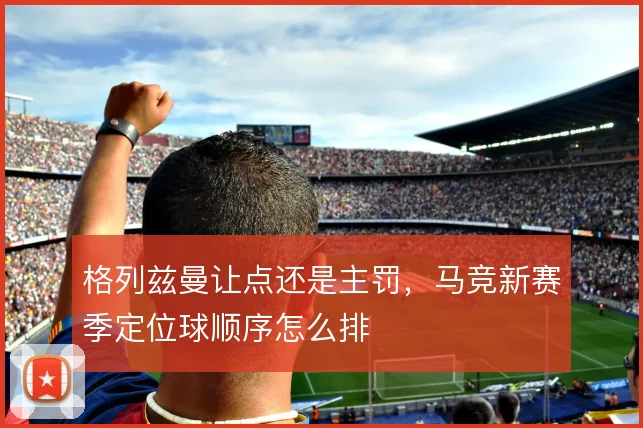 格列兹曼让点还是主罚,马竞新赛季定位球顺序怎么排