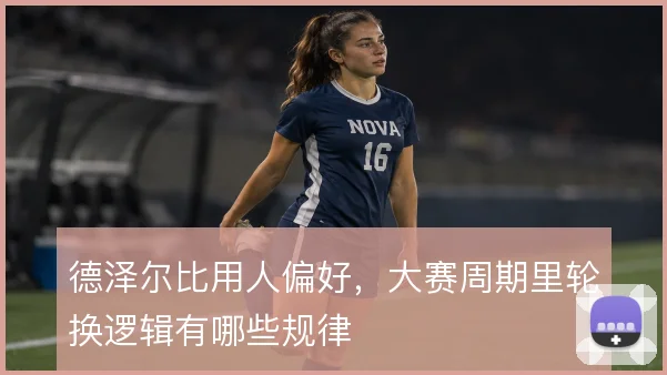 德泽尔比用人偏好，大赛周期里轮换逻辑有哪些规律