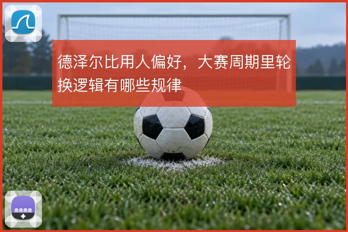 德泽尔比用人偏好，大赛周期里轮换逻辑有哪些规律