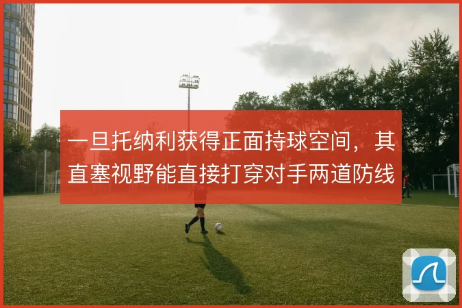一旦托纳利获得正面持球空间，其直塞视野能直接打穿对手两道防线