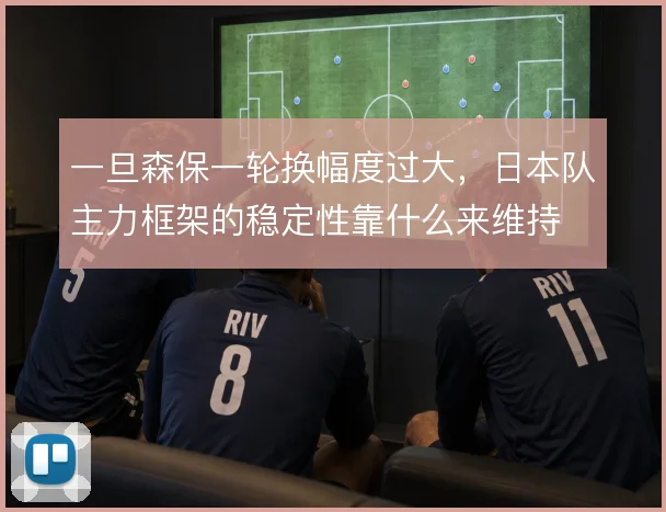 一旦森保一轮换幅度过大，日本队主力框架的稳定性靠什么来维持